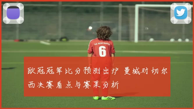 欧冠冠军比分预测出炉 曼城对切尔西决赛看点与赛果分析