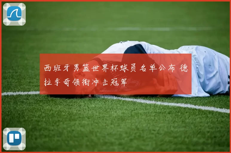 西班牙男篮世界杯球员名单公布 德拉季奇领衔冲击冠军