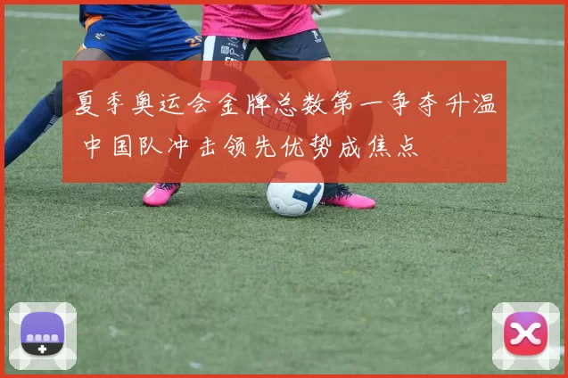 夏季奥运会金牌总数第一争夺升温 中国队冲击领先优势成焦点