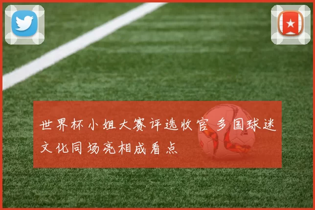 世界杯小姐大赛评选收官 多国球迷文化同场亮相成看点