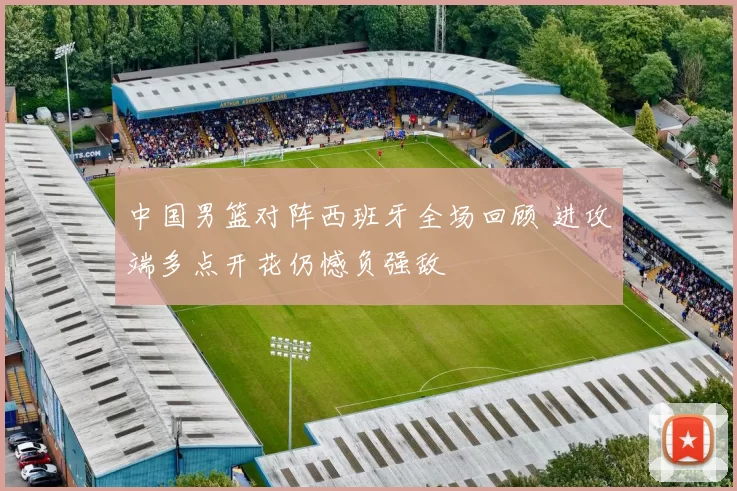 中国男篮对阵西班牙全场回顾 进攻端多点开花仍憾负强敌