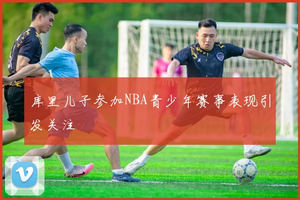 库里儿子参加NBA青少年赛事表现引发关注