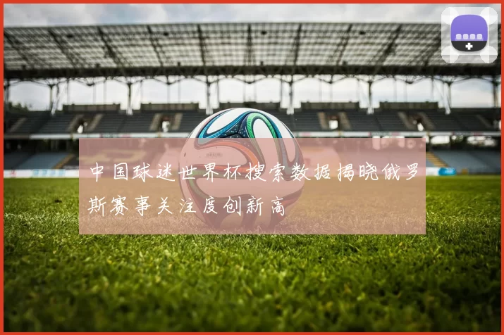 中国球迷世界杯搜索数据揭晓俄罗斯赛事关注度创新高