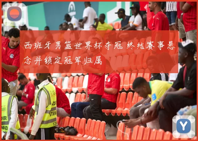 西班牙男篮世界杯夺冠 终结赛事悬念并锁定冠军归属