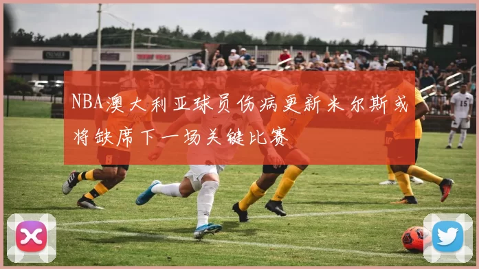NBA澳大利亚球员伤病更新米尔斯或将缺席下一场关键比赛
