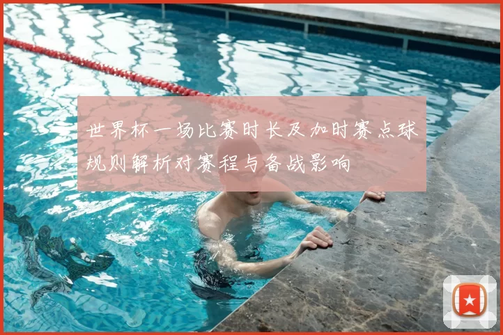 世界杯一场比赛时长及加时赛点球规则解析对赛程与备战影响