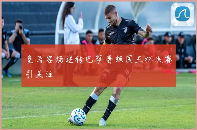 皇马客场逆转巴萨晋级国王杯决赛引关注