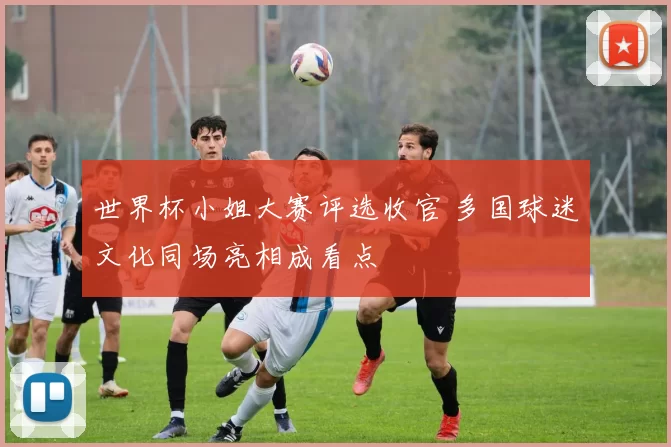 世界杯小姐大赛评选收官 多国球迷文化同场亮相成看点