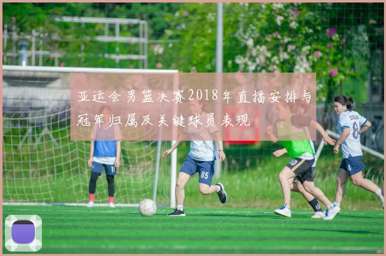 亚运会男篮决赛2018年直播安排与冠军归属及关键球员表现