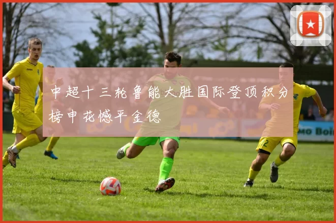 中超十三轮鲁能大胜国际登顶积分榜申花憾平金德