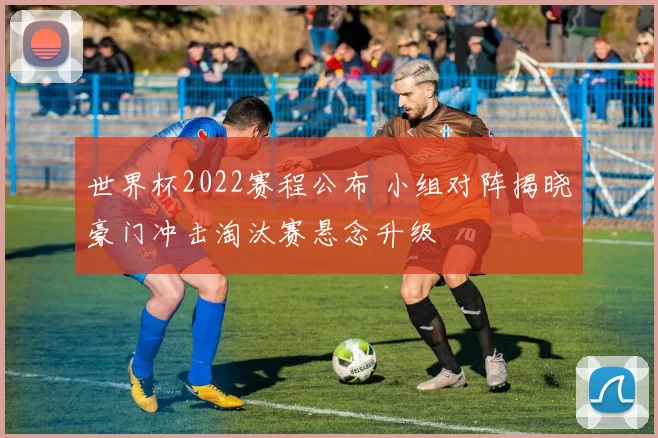 世界杯2022赛程公布 小组对阵揭晓豪门冲击淘汰赛悬念升级