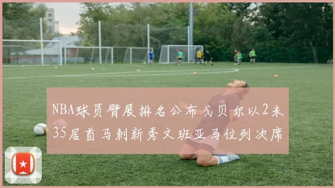 NBA球员臂展排名公布戈贝尔以2米35居首马刺新秀文班亚马位列次席