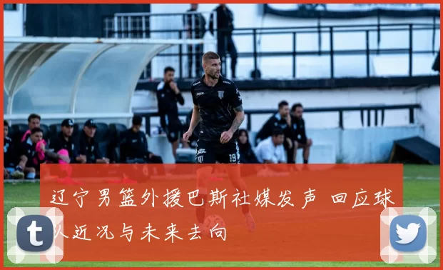 辽宁男篮外援巴斯社媒发声 回应球队近况与未来去向
