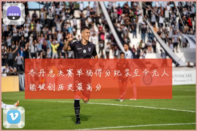 乔丹总决赛单场得分纪录至今无人能破创历史最高分