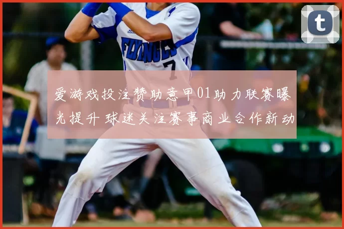爱游戏投注赞助意甲01助力联赛曝光提升 球迷关注赛事商业合作新动向