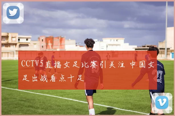 CCTV5直播女足比赛引关注 中国女足出战看点十足
