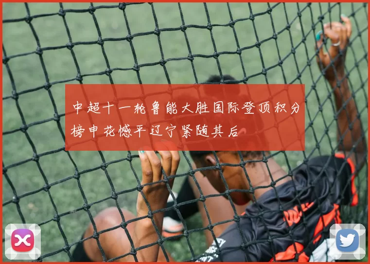 中超十一轮鲁能大胜国际登顶积分榜申花憾平辽宁紧随其后