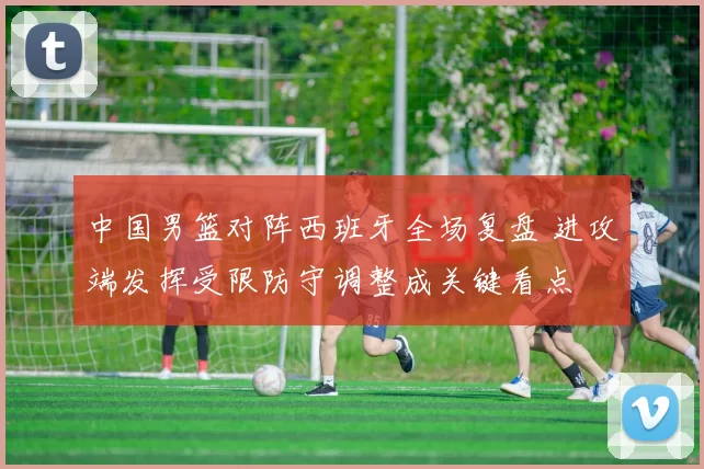 中国男篮对阵西班牙全场复盘 进攻端发挥受限防守调整成关键看点