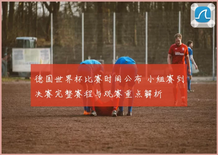 德国世界杯比赛时间公布 小组赛到决赛完整赛程与观赛重点解析