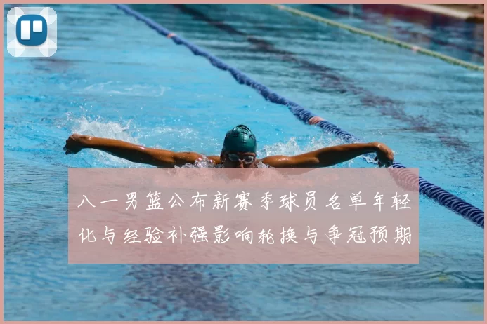八一男篮公布新赛季球员名单年轻化与经验补强影响轮换与争冠预期