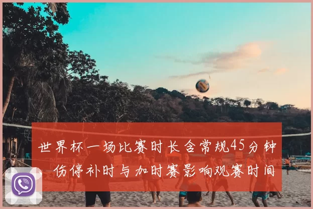 世界杯一场比赛时长含常规45分钟、伤停补时与加时赛影响观赛时间