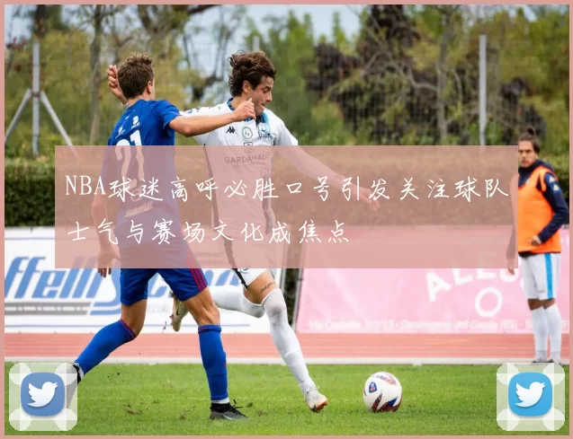 NBA球迷高呼必胜口号引发关注球队士气与赛场文化成焦点