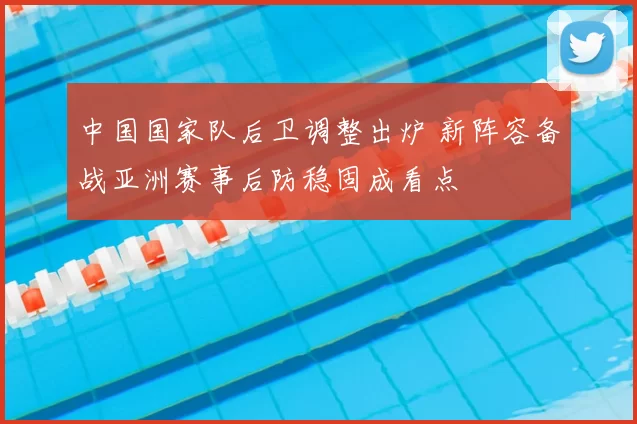 中国国家队后卫调整出炉 新阵容备战亚洲赛事后防稳固成看点