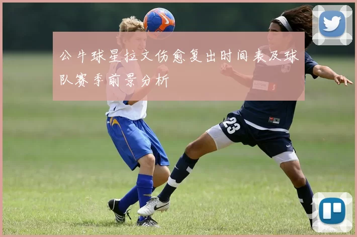 公牛球星拉文伤愈复出时间表及球队赛季前景分析