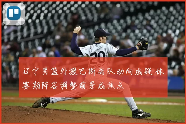 辽宁男篮外援巴斯离队动向成疑 休赛期阵容调整前景成焦点