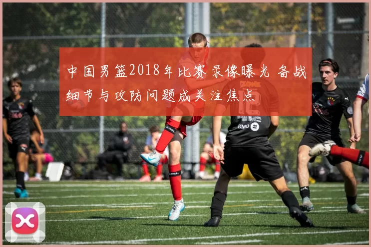 中国男篮2018年比赛录像曝光 备战细节与攻防问题成关注焦点