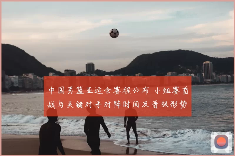 中国男篮亚运会赛程公布 小组赛首战与关键对手对阵时间及晋级形势解读