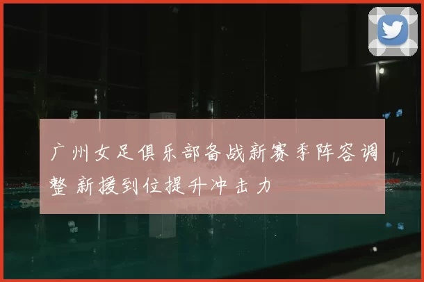 广州女足俱乐部备战新赛季阵容调整 新援到位提升冲击力