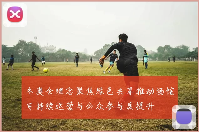 冬奥会理念聚焦绿色共享推动场馆可持续运营与公众参与度提升