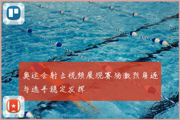 奥运会射击视频展现赛场激烈角逐与选手稳定发挥