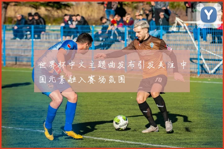 世界杯中文主题曲发布引发关注 中国元素融入赛场氛围