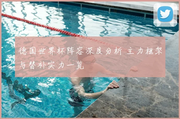 德国世界杯阵容深度分析 主力框架与替补实力一览