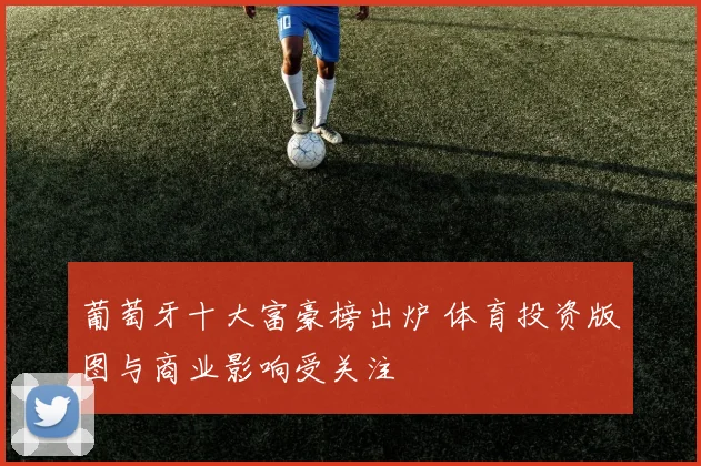 葡萄牙十大富豪榜出炉 体育投资版图与商业影响受关注