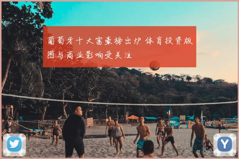 葡萄牙十大富豪榜出炉 体育投资版图与商业影响受关注